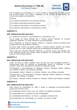 DIREITO ELEITORAL P/ TRE-RJ
Prof. Ricardo Torques
Lista de
Questões
18
III. O disposto nas afirmativas I e II não se aplica à transferência de título eleitoral
de servidor público civil, militar, autárquico, ou de membro de sua família, por
motivo de remoção ou transferência.
Assinale
a) se apenas as afirmativas I e II estiverem corretas.
b) se todas as afirmativas estiverem corretas.
c) se apenas as afirmativas I e III estiverem corretas.
d) se apenas as afirmativas II e III estiverem corretas.
GABARITO: B
Q48. CONSULPLAN/TSE/AJAA/2012
A respeito dos Tribunais e Juízes Eleitorais, é correto afirmar que
a) os órgãos da Justiça Eleitoral são o Tribunal Superior Eleitoral, os Tribunais
Regionais Eleitorais, os Juízes Eleitorais e as Juntas Eleitorais.
b) o Presidente do Tribunal Superior Eleitoral é escolhido dentre os membros mais
votados dos Tribunais Regionais Eleitorais.
c) como órgão máximo da justiça eleitoral, o Tribunal Superior Eleitoral não admite
recurso para as suas decisões, sequer para as denegatórias de habeas corpus.
d) no caso dos Tribunais Regionais Eleitorais, os recursos contra suas decisões não
são admitidos quando eles versam sobre divergência de interpretação de lei entre
dois ou mais tribunais eleitorais.
GABARITO: A
Q49. CONSULPLAN/TSE/AJAA/2012
João, 28 anos de idade, brasileiro nato, em dia com suas obrigações eleitorais e
preenchendo todos os requisitos de elegibilidade; decide se candidatar a cargo
político. Neste caso, João pode se candidatar aos seguintes cargos:
a) Presidente e Vice-Presidente da República, Senador, Deputado Federal, Estadual
ou Distrital, Prefeito, Vice- Prefeito e Vereador.
b) Deputado Federal, Estadual ou Distrital, Prefeito, Vice- Prefeito e Vereador.
c) Governador e Vice-Governador de Estado, Deputado Federal, Estadual ou Distrital,
Prefeito, Vice-Prefeito e Vereador.
d) Senador, Deputado Federal, Estadual ou Distrital, Prefeito, Vice-Prefeito e Vereador.
GABARITO: B
Q50. CONSULPLAN/TSE/AJAA/2012
Nos termos da Constituição de 1988, a perda ou suspensão dos direitos políticos
pode ocorrer devido à (ao)
a) condenação criminal, mesmo que sem trânsito em julgado da sentença.
b) incapacidade civil, em qualquer de suas manifestações.
c) improbidade administrativa, na forma e gradação previstas em lei.
d) cancelamento da naturalização, por decisão irrecorrível do TRE.
 