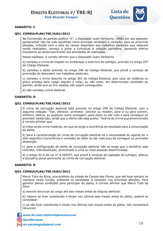 DIREITO ELEITORAL P/ TRE-RJ
Prof. Ricardo Torques
Lista de
Questões
19
GABARITO: C
Q51. CONSULPLAN/TSE/AJAJ/2012
Na Convenção do partido político “X”, o Deputado Justo Veríssimo, infeliz por seu assessor
parlamentar não ter sido escolhido como principal candidato a vereador para as próximas
eleições, imbuído com o dolo de causar desordem aos trabalhos eleitorais que estavam
sendo realizados, começa a gritar e tumultuar a votação partidária, causando efetivo
transtorno ao desenvolvimento das atividades ali realizadas.
Nessa hipótese, é correto afirmar que o Deputado Justo Veríssimo
a) cometeu o crime de impedir ou embaraçar o exercício do sufrágio, previsto no artigo 297
do Código Eleitoral.
b) cometeu o delito previsto no artigo 296 do Código Eleitoral, que prevê a conduta de
promoção de desordem nos trabalhos eleitorais.
c) cometeu o crime descrito no artigo 301 do Código Eleitoral, pois usou de violência ou
grave ameaça para coagir alguém a votar, ou não votar, em determinado candidato ou
partido, ainda que os fins visados não sejam conseguidos.
d) não cometeu crime eleitoral.
GABARITO: D
Q52. CONSULPLAN/TSE/AJAJ/2012
O crime de corrupção eleitoral está previsto no artigo 299 do Código Eleitoral, com a
seguinte redação: “Dar, oferecer, prometer, solicitar ou receber, para si ou para outrem,
dinheiro, dádiva, ou qualquer outra vantagem, para obter ou dar voto e para conseguir ou
prometer abstenção, ainda que a oferta não seja aceita.” Acerca do crime supramencionado
é correto afirmar que
a) trata-se de crime material, em que se exige a ocorrência do resultado para a consumação
do delito.
b) para a caracterização do crime de corrupção eleitoral há a necessidade do agente ter o
dolo específico (consciência e vontade) de obter ou dar voto e/ou de conseguir ou prometer
abstenção.
c) para a configuração do delito de corrupção eleitoral não se exige que o benefício seja
concreto, individualizado, direcionado a uma ou mais pessoas determinadas.
d) o artigo 41-A da Lei nº 9.504/97, que prevê a conduta de captação de sufrágio, alterou
a disciplina penal pertinente ao crime de corrupção eleitoral.
GABARITO: B
Q53. CONSULPLAN/TSE/AJAJ/2012
Marco Túlio da Silva, vice-prefeito da cidade de Campo das Flores, que até hoje sempre se
manteve nesta função, pretende se candidatar a vereador nas próximas eleições. Para
garantir plenas condições para participar do pleito, é correto afirmar que Marco Túlio da
Silva
a) deverá renunciar ao cargo até seis meses antes da disputa eleitoral.
b) mesmo se tiver substituído o titular nos últimos seis meses antes do pleito, poderá se
candidatar.
c) se não tiver substituído o titular nos últimos seis meses antes do pleito, não necessitará
renunciar.
 