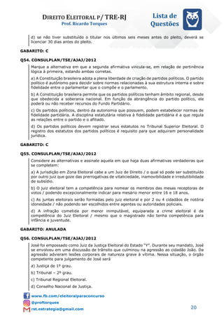DIREITO ELEITORAL P/ TRE-RJ
Prof. Ricardo Torques
Lista de
Questões
20
d) se não tiver substituído o titular nos últimos seis meses antes do pleito, deverá se
licenciar 30 dias antes do pleito.
GABARITO: C
Q54. CONSULPLAN/TSE/AJAJ/2012
Marque a alternativa em que a segunda afirmativa vincula-se, em relação de pertinência
lógica à primeira, estando ambas corretas.
a) A Constituição brasileira adota a plena liberdade de criação de partidos políticos. O partido
político é autônomo para decidir sobre normas relacionadas à sua estrutura interna e sobre
fidelidade entre o parlamentar que o compõe e o parlamento.
b) A Constituição brasileira permite que os partidos políticos tenham âmbito regional, desde
que obedecida a soberania nacional. Em função da abrangência do partido político, ele
poderá ou não receber recursos do Fundo Partidário.
c) Os partidos políticos, dentro da autonomia que possuem, podem estabelecer normas de
fidelidade partidária. A disciplina estatutária relativa à fidelidade partidária é a que regula
as relações entre o partido e o afiliado.
d) Os partidos políticos devem registrar seus estatutos no Tribunal Superior Eleitoral. O
registro dos estatutos dos partidos políticos é requisito para que adquiram personalidade
jurídica.
GABARITO: C
Q55. CONSULPLAN/TSE/AJAJ/2012
Considere as alternativas e assinale aquela em que haja duas afirmativas verdadeiras que
se completem:
a) A jurisdição em Zona Eleitoral cabe a um Juiz de Direito / o qual só pode ser substituído
por outro juiz que goze das prerrogativas de vitaliciedade, inamovibilidade e irredutibilidade
de subsídio.
b) O juiz eleitoral tem a competência para nomear os membros das mesas receptoras de
votos / podendo excepcionalmente indicar para mesário menor entre 16 e 18 anos.
c) As juntas eleitorais serão formadas pelo juiz eleitoral e por 2 ou 4 cidadãos de notória
idoneidade / não podendo ser escolhidos entre agentes ou autoridades policiais.
d) A infração cometida por menor inimputável, equiparada a crime eleitoral é de
competência do Juiz Eleitoral / mesmo que o magistrado não tenha competência para
infância e juventude.
GABARITO: ANULADA
Q56. CONSULPLAN/TSE/AJAJ/2012
José foi empossado como Juiz da Justiça Eleitoral do Estado “Y”. Durante seu mandato, José
se envolveu em uma discussão de trânsito que culminou na agressão ao cidadão João. Da
agressão advieram lesões corporais de natureza grave à vítima. Nessa situação, o órgão
competente para julgamento de José será
a) Justiça de 1º grau.
b) Tribunal – 2º grau.
c) Tribunal Regional Eleitoral.
d) Conselho Nacional de Justiça.
 