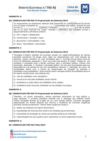 DIREITO ELEITORAL P/ TRE-RJ
Prof. Ricardo Torques
Lista de
Questões
3
GABARITO: A
Q4. CONSULPLAN/TRE-MG/TJ-Programação de Sistemas/2015
“O requerimento de alistamento eleitoral será preenchido no cartório eleitoral de acordo
com os dados constantes do _______________ apresentado pelo eleitor, através do qual
se infira a _______________ brasileira; o brasileiro _______________ que não se alistar
até os 19 anos incorrerá em multa.” Assinale a alternativa que completa correta e
sequencialmente a afirmativa anterior.
a) CPF / origem / alfabetizado
b) comprovante / condição / capaz
c) documento / nacionalidade / nato
d) título / naturalidade / naturalizado
GABARITO: C
Q5. CONSULPLAN/TRE-MG/TJ-Programação de Sistemas/2015
“Esculápio é médico radicado em município situado em região metropolitana de intensa
atividade econômica há longos anos. Após ser diagnosticado com nível elevado de
estresse, resolve transferir as suas atividades para o município W que possui cerca de
cinco mil habitantes, passando a levar uma vida mais pacata. O médico integra-se por
completo à sociedade local e decide contribuir para a atividade política, criando uma
associação destinada a fiscalizar a atividade política. Um dos atos encampados pela sua
associação foi o de solicitar ao Juiz com competência eleitoral a realização de prova de
escolaridade básica com o intuito de comprovação da situação de eleitores e
candidatos como analfabetos.” Esse controle sobre a atuação política do analfabeto decorre
do regime constitucional que estipula o(a)
a) voto do analfabeto como obrigatório.
b) exercício do voto pelo analfabeto sendo restrito.
c) candidatura a cargo eletivo do analfabeto como vedada.
d) analfabeto tendo cota para candidatar-se nas eleições municipais.
GABARITO: C
Q6. CONSULPLAN/TRE-MG/TJ-Programação de Sistemas/2015
“Menelau, um jovem empresário, resolve participar ativamente da vida política e,
após pesquisar o universo partidário entende que a ideologia que defende ficaria
melhor divulgada através da criação de um novo partido político. Consulta advogado
especializado em Direito Eleitoral que informa a existência de inúmeras exigências
previstas constitucionalmente.” Dentre estas exigências consta a
a) defesa nos estatutos do regime democrático.
b) possibilidade de financiamento externo de entidades governamentais.
c) necessidade de prestação de contas aos partidos políticos já instituídos.
d) regionalização dos seus quadros para representar os vários segmentos sociais.
GABARITO: A
Q7. CONSULPLAN/TRE-MG/TJAA/2015
 