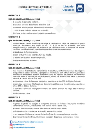 DIREITO ELEITORAL P/ TRE-RJ
Prof. Ricardo Torques
Lista de
Questões
21
GABARITO: B
Q57. CONSULPLAN/TSE/AJAJ/2012
O conceito de domicílio eleitoral é
a) igual ao conceito de domicílio do direito civil.
b) idêntico ao conceito de residência do direito civil.
c) o local onde o eleitor exerce sua profissão.
d) o lugar onde o eleitor possui moradia ou residência.
GABARITO: D
Q58. CONSULPLAN/TSE/AJAJ/2012
Ernesto Matias, cantor de música sertaneja, é candidato ao cargo de vereador no pleito
municipal. Entretanto, em função do art. 39, § 7º da Lei nº 9.504/97, que veda
especificamente a realização de showmício de candidatos com a finalidade de animar
comício e reunião eleitoral, o candidato poderá continuar se apresentando
a) desde que de forma gratuita.
b) sem efetuar menção à candidatura ou eleição.
c) apenas em eventos de caráter privado.
d) apenas em shows fechados.
GABARITO: B
Q59. CONSULPLAN/TSE/AJAJ/2012
José requer ao Juiz Eleitoral a transferência de seu título, conforme disposição do artigo 55
e seguintes do Código Eleitoral. A petição não foi instruída com o título anterior, pois José
informou no arrazoado o extravio do referido título. Na hipótese de José não ter informado
de forma veraz as informações em sua petição, com o fim específico de afetar o processo
eleitoral, é correto afirmar que José
a) cometeu o crime de falsidade ideológica, previsto no artigo 350 do Código Eleitoral.
b) cometeu o crime de falsificação de documento público para fins eleitorais, previsto no
artigo 348 do Código Eleitoral.
c) cometeu o crime de inscrição fraudulenta de eleitor, previsto no artigo 389 do Código
Eleitoral.
d) não cometeu crime.
GABARITO: A
Q60. CONSULPLAN/TSE/AJAJ/2012
Fulgêncio Baptista fez doação à campanha eleitoral de Ernesto Insurgente mediante
transferência bancária, via Internet, sem assinar recibo. Neste caso,
a) haverá vício insanável, eis que a lei obriga a assinatura do recibo.
b) Fulgêncio poderá regularizar a situação, assinando o recibo.
c) em qualquer hipótese, a transferência eletrônica de recursos dispensa o recibo.
d) a transferência eletrônica, identificado o doador, dispensa a assinatura do recibo.
 