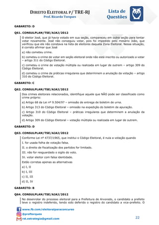 DIREITO ELEITORAL P/ TRE-RJ
Prof. Ricardo Torques
Lista de
Questões
22
GABARITO: D
Q61. CONSULPLAN/TSE/AJAJ/2012
O eleitor José, que já havia votado em sua seção, compareceu em outra seção para tentar
votar novamente. José não conseguiu votar, pois foi impedido pelo mesário João, que
verificou que ele não constava na lista de eleitores daquela Zona Eleitoral. Nessa situação,
é correto afirmar que José
a) não cometeu crime.
b) cometeu o crime de votar em seção eleitoral onde não está inscrito ou autorizado a votar
– artigo 311 do Código Eleitoral.
c) cometeu o crime de votação múltipla ou realizada em lugar de outrem – artigo 309 do
Código Eleitoral.
d) cometeu o crime de práticas irregulares que determinem a anulação da votação – artigo
310 do Código Eleitoral.
GABARITO: C
Q62. CONSULPLAN/TSE/AJAJ/2012
Dos crimes eleitorais relacionados, identifique aquele que NÃO pode ser classificado como
crime próprio:
a) Artigo 68 da Lei nº 9.504/97 – omissão de entrega de boletim de urna.
b) Artigo 313 do Código Eleitoral – omissão na expedição do boletim de apuração.
c) Artigo 310 do Código Eleitoral – práticas irregulares que determinem a anulação da
votação.
d) Artigo 309 do Código Eleitoral – votação múltipla ou realizada em lugar de outrem.
GABARITO: D
Q63. CONSULPLAN/TSE/AJAJ/2012
Conforme Lei nº 4737/1965, que institui o Código Eleitoral, é nula a votação quando
I. for usada folha de votação falsa.
II. o direito de fiscalização dos partidos for limitado.
III. não for resguardado o sigilo do voto.
IV. votar eleitor com falsa identidade.
Estão corretas apenas as alternativas
a) I, II
b) I, III
c) II, III
d) II, IV
GABARITO: B
Q64. CONSULPLAN/TSE/AJAJ/2012
No desenrolar do processo eleitoral para a Prefeitura de Arvoredo, o candidato a prefeito
teve o registro indeferido, tendo sido deferido o registro do candidato a vice-prefeito. O
 