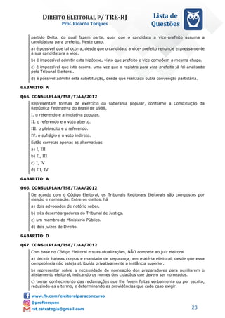 DIREITO ELEITORAL P/ TRE-RJ
Prof. Ricardo Torques
Lista de
Questões
23
partido Delta, do qual fazem parte, quer que o candidato a vice-prefeito assuma a
candidatura para prefeito. Neste caso,
a) é possível que tal ocorra, desde que o candidato a vice- prefeito renuncie expressamente
à sua candidatura a vice.
b) é impossível admitir esta hipótese, visto que prefeito e vice compõem a mesma chapa.
c) é impossível que isto ocorra, uma vez que o registro para vice-prefeito já foi analisado
pelo Tribunal Eleitoral.
d) é possível admitir esta substituição, desde que realizada outra convenção partidária.
GABARITO: A
Q65. CONSULPLAN/TSE/TJAA/2012
Representam formas de exercício da soberania popular, conforme a Constituição da
República Federativa do Brasil de 1988,
I. o referendo e a iniciativa popular.
II. o referendo e o voto aberto.
III. o plebiscito e o referendo.
IV. o sufrágio e o voto indireto.
Estão corretas apenas as alternativas
a) I, III
b) II, III
c) I, IV
d) III, IV
GABARITO: A
Q66. CONSULPLAN/TSE/TJAA/2012
De acordo com o Código Eleitoral, os Tribunais Regionais Eleitorais são compostos por
eleição e nomeação. Entre os eleitos, há
a) dois advogados de notório saber.
b) três desembargadores do Tribunal de Justiça.
c) um membro do Ministério Público.
d) dois juízes de Direito.
GABARITO: D
Q67. CONSULPLAN/TSE/TJAA/2012
Com base no Código Eleitoral e suas atualizações, NÃO compete ao juiz eleitoral
a) decidir habeas corpus e mandado de segurança, em matéria eleitoral, desde que essa
competência não esteja atribuída privativamente a instância superior.
b) representar sobre a necessidade de nomeação dos preparadores para auxiliarem o
alistamento eleitoral, indicando os nomes dos cidadãos que devem ser nomeados.
c) tomar conhecimento das reclamações que lhe forem feitas verbalmente ou por escrito,
reduzindo-as a termo, e determinando as providências que cada caso exigir.
 