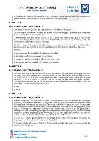 DIREITO ELEITORAL P/ TRE-RJ
Prof. Ricardo Torques
Lista de
Questões
24
d) fornecer aos que não votaram por motivo justificado e aos não alistados, por dispensados
do alistamento, um certificado que os isente das sanções legais.
GABARITO: B
Q68. CONSULPLAN/TSE/TJAA/2012
Com base na Resolução TSE 21.538, analise as afirmativas a seguir:
I. É facultado o alistamento, no ano em que se realizarem eleições, do menor que completar
16 anos até a data do pleito, inclusive.
II. O brasileiro nato que não se alistar até os 19 anos ou o naturalizado que não se alistar
até um ano depois de adquirida a nacionalidade brasileira incorrerá em multa imposta pelo
juiz eleitoral e cobrada no ato da inscrição.
III. Não se aplicará a pena ao não alistado que requerer sua inscrição eleitoral até o
quinquagésimo dia anterior à eleição subsequente à data em que completar 19 anos.
Assinale
a) se apenas as afirmativas I e II estiverem corretas.
b) se todas as afirmativas estiverem corretas.
c) se apenas as afirmativas II e III estiverem corretas.
d) se apenas as afirmativas I e III estiverem corretas.
GABARITO: A
Q69. CONSULPLAN/TSE/TJAA/2012
Confúcio, um jovem politicamente ativo em sua cidade, fez seu alistamento aos 16 anos,
para expressar, por meio do voto, sua indignação acerca da atual administração municipal.
Em 2012, ano em que as eleições se verificarão, ele, também por dever constitucional, está
prestando o serviço militar obrigatório. No dia da eleição, portando seu título eleitoral,
Confúcio encaminha-se para a sua seção eleitoral e é impedido pelo presidente da mesa de
votar. Agiu o presidente de forma correta?
a) SIM
b) NÃO
GABARITO: A
Q70. CONSULPLAN/TSE/TJAA/2012
Patrício, brasileiro, casado, aos 34 anos, vice-governador de um estado da federação
brasileira, nunca tendo assumido o cargo de chefe do executivo estadual, pretende uma
candidatura à Presidência da República, antes de terminar seu atual mandato. Contagiada
pelo espírito político do marido, Amália decide também concorrer a um cargo político, qual
seja, de vereadora na capital do mesmo estado em que seu marido é o vice-governador.
Preocupados com as implicações legais de uma possível decisão precipitada, o casal procura
o assessor jurídico do partido, para dirimir algumas dúvidas sobre procedimento e possíveis
vedações. Acerca das dúvidas sobre a possibilidade da candidatura,
a) para que Amália possa concorrer ao cargo pretendido, Patrício deve renunciar ao
respectivo mandato até seis meses antes do pleito.
b) mesmo sendo cônjuge de Patrício, Amália será considerada elegível independente do
afastamento de Patrício.
 