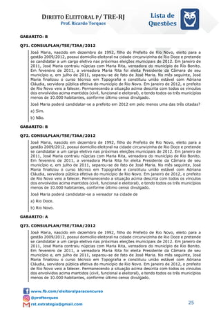 DIREITO ELEITORAL P/ TRE-RJ
Prof. Ricardo Torques
Lista de
Questões
25
GABARITO: B
Q71. CONSULPLAN/TSE/TJAA/2012
José Maria, nascido em dezembro de 1992, filho do Prefeito de Rio Novo, eleito para a
gestão 2009/2012, possui domicílio eleitoral na cidade circunvizinha de Rio Doce e pretende
se candidatar a um cargo eletivo nas próximas eleições municipais de 2012. Em janeiro de
2011, José Maria contraiu núpcias com Maria Rita, vereadora do município de Rio Bonito.
Em fevereiro de 2011, a vereadora Maria Rita foi eleita Presidente da Câmara de seu
município e, em julho de 2011, separou-se de fato de José Maria. No mês seguinte, José
Maria finalizou o curso técnico em Topografia e constituiu união estável com Adriana
Cláudia, servidora pública efetiva do município de Rio Novo. Em janeiro de 2012, o prefeito
de Rio Novo veio a falecer. Permanecendo a situação acima descrita com todos os vínculos
dos envolvidos acima mantidos (civil, funcional e eleitoral), e tendo todos os três municípios
menos de 10.000 habitantes, conforme último censo divulgado.
José Maria poderá candidatar-se a prefeito em 2012 em pelo menos uma das três citadas?
a) Sim.
b) Não.
GABARITO: B
Q72. CONSULPLAN/TSE/TJAA/2012
José Maria, nascido em dezembro de 1992, filho do Prefeito de Rio Novo, eleito para a
gestão 2009/2012, possui domicílio eleitoral na cidade circunvizinha de Rio Doce e pretende
se candidatar a um cargo eletivo nas próximas eleições municipais de 2012. Em janeiro de
2011, José Maria contraiu núpcias com Maria Rita, vereadora do município de Rio Bonito.
Em fevereiro de 2011, a vereadora Maria Rita foi eleita Presidente da Câmara de seu
município e, em julho de 2011, separou-se de fato de José Maria. No mês seguinte, José
Maria finalizou o curso técnico em Topografia e constituiu união estável com Adriana
Cláudia, servidora pública efetiva do município de Rio Novo. Em janeiro de 2012, o prefeito
de Rio Novo veio a falecer. Permanecendo a situação acima descrita com todos os vínculos
dos envolvidos acima mantidos (civil, funcional e eleitoral), e tendo todos os três municípios
menos de 10.000 habitantes, conforme último censo divulgado.
José Maria poderá candidatar-se a vereador na cidade de
a) Rio Doce.
b) Rio Novo.
GABARITO: A
Q73. CONSULPLAN/TSE/TJAA/2012
José Maria, nascido em dezembro de 1992, filho do Prefeito de Rio Novo, eleito para a
gestão 2009/2012, possui domicílio eleitoral na cidade circunvizinha de Rio Doce e pretende
se candidatar a um cargo eletivo nas próximas eleições municipais de 2012. Em janeiro de
2011, José Maria contraiu núpcias com Maria Rita, vereadora do município de Rio Bonito.
Em fevereiro de 2011, a vereadora Maria Rita foi eleita Presidente da Câmara de seu
município e, em julho de 2011, separou-se de fato de José Maria. No mês seguinte, José
Maria finalizou o curso técnico em Topografia e constituiu união estável com Adriana
Cláudia, servidora pública efetiva do município de Rio Novo. Em janeiro de 2012, o prefeito
de Rio Novo veio a falecer. Permanecendo a situação acima descrita com todos os vínculos
dos envolvidos acima mantidos (civil, funcional e eleitoral), e tendo todos os três municípios
menos de 10.000 habitantes, conforme último censo divulgado.
 