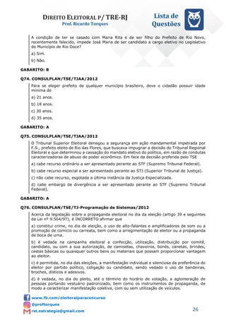DIREITO ELEITORAL P/ TRE-RJ
Prof. Ricardo Torques
Lista de
Questões
26
A condição de ter se casado com Maria Rita e de ser filho do Prefeito de Rio Novo,
recentemente falecido, impede José Maria de ser candidato a cargo eletivo no Legislativo
do Município de Rio Doce?
a) Sim.
b) Não.
GABARITO: B
Q74. CONSULPLAN/TSE/TJAA/2012
Para se eleger prefeito de qualquer município brasileiro, deve o cidadão possuir idade
mínima de
a) 21 anos.
b) 18 anos.
c) 30 anos.
d) 35 anos.
GABARITO: A
Q75. CONSULPLAN/TSE/TJAA/2012
O Tribunal Superior Eleitoral denegou a segurança em ação mandamental impetrada por
F.S., prefeito eleito de Rio das Flores, que buscava impugnar a decisão do Tribunal Regional
Eleitoral e que determinou a cassação do mandato eletivo do político, em razão de condutas
caracterizadoras de abuso de poder econômico. Em face da decisão proferida pelo TSE
a) cabe recurso ordinário a ser apresentado perante ao STF (Supremo Tribunal Federal).
b) cabe recurso especial a ser apresentado perante ao STJ (Superior Tribunal de Justiça).
c) não cabe recurso, esgotada a última instância da Justiça Especializada.
d) cabe embargo de divergência a ser apresentado perante ao STF (Supremo Tribunal
Federal).
GABARITO: A
Q76. CONSULPLAN/TSE/TJ-Programação de Sistemas/2012
Acerca da legislação sobre a propaganda eleitoral no dia da eleição (artigo 39 e seguintes
da Lei nº 9.504/97), é INCORRETO afirmar que
a) constitui crime, no dia de eleição, o uso de alto-falantes e amplificadores de som ou a
promoção de comício ou carreata, bem como a arregimentação de eleitor ou a propaganda
de boca de urna.
b) é vedada na campanha eleitoral a confecção, utilização, distribuição por comitê,
candidato, ou com a sua autorização, de camisetas, chaveiros, bonés, canetas, brindes,
cestas básicas ou quaisquer outros bens ou materiais que possam proporcionar vantagem
ao eleitor.
c) é permitida, no dia das eleições, a manifestação individual e silenciosa da preferência do
eleitor por partido político, coligação ou candidato, sendo vedado o uso de bandeiras,
broches, dísticos e adesivos.
d) é vedada, no dia do pleito, até o término do horário de votação, a aglomeração de
pessoas portando vestuário padronizado, bem como os instrumentos de propaganda, de
modo a caracterizar manifestação coletiva, com ou sem utilização de veículos.
 