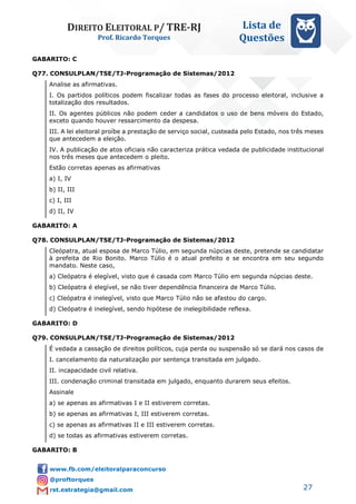 DIREITO ELEITORAL P/ TRE-RJ
Prof. Ricardo Torques
Lista de
Questões
27
GABARITO: C
Q77. CONSULPLAN/TSE/TJ-Programação de Sistemas/2012
Analise as afirmativas.
I. Os partidos políticos podem fiscalizar todas as fases do processo eleitoral, inclusive a
totalização dos resultados.
II. Os agentes públicos não podem ceder a candidatos o uso de bens móveis do Estado,
exceto quando houver ressarcimento da despesa.
III. A lei eleitoral proíbe a prestação de serviço social, custeada pelo Estado, nos três meses
que antecedem a eleição.
IV. A publicação de atos oficiais não caracteriza prática vedada de publicidade institucional
nos três meses que antecedem o pleito.
Estão corretas apenas as afirmativas
a) I, IV
b) II, III
c) I, III
d) II, IV
GABARITO: A
Q78. CONSULPLAN/TSE/TJ-Programação de Sistemas/2012
Cleópatra, atual esposa de Marco Túlio, em segunda núpcias deste, pretende se candidatar
à prefeita de Rio Bonito. Marco Túlio é o atual prefeito e se encontra em seu segundo
mandato. Neste caso,
a) Cleópatra é elegível, visto que é casada com Marco Túlio em segunda núpcias deste.
b) Cleópatra é elegível, se não tiver dependência financeira de Marco Túlio.
c) Cleópatra é inelegível, visto que Marco Túlio não se afastou do cargo.
d) Cleópatra é inelegível, sendo hipótese de inelegibilidade reflexa.
GABARITO: D
Q79. CONSULPLAN/TSE/TJ-Programação de Sistemas/2012
É vedada a cassação de direitos políticos, cuja perda ou suspensão só se dará nos casos de
I. cancelamento da naturalização por sentença transitada em julgado.
II. incapacidade civil relativa.
III. condenação criminal transitada em julgado, enquanto durarem seus efeitos.
Assinale
a) se apenas as afirmativas I e II estiverem corretas.
b) se apenas as afirmativas I, III estiverem corretas.
c) se apenas as afirmativas II e III estiverem corretas.
d) se todas as afirmativas estiverem corretas.
GABARITO: B
 