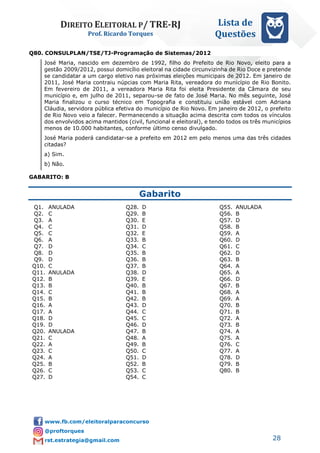DIREITO ELEITORAL P/ TRE-RJ
Prof. Ricardo Torques
Lista de
Questões
28
Q80. CONSULPLAN/TSE/TJ-Programação de Sistemas/2012
José Maria, nascido em dezembro de 1992, filho do Prefeito de Rio Novo, eleito para a
gestão 2009/2012, possui domicílio eleitoral na cidade circunvizinha de Rio Doce e pretende
se candidatar a um cargo eletivo nas próximas eleições municipais de 2012. Em janeiro de
2011, José Maria contraiu núpcias com Maria Rita, vereadora do município de Rio Bonito.
Em fevereiro de 2011, a vereadora Maria Rita foi eleita Presidente da Câmara de seu
município e, em julho de 2011, separou-se de fato de José Maria. No mês seguinte, José
Maria finalizou o curso técnico em Topografia e constituiu união estável com Adriana
Cláudia, servidora pública efetiva do município de Rio Novo. Em janeiro de 2012, o prefeito
de Rio Novo veio a falecer. Permanecendo a situação acima descrita com todos os vínculos
dos envolvidos acima mantidos (civil, funcional e eleitoral), e tendo todos os três municípios
menos de 10.000 habitantes, conforme último censo divulgado.
José Maria poderá candidatar-se a prefeito em 2012 em pelo menos uma das três cidades
citadas?
a) Sim.
b) Não.
GABARITO: B
Gabarito
Q1. ANULADA
Q2. C
Q3. A
Q4. C
Q5. C
Q6. A
Q7. D
Q8. D
Q9. D
Q10. C
Q11. ANULADA
Q12. B
Q13. B
Q14. C
Q15. B
Q16. A
Q17. A
Q18. D
Q19. D
Q20. ANULADA
Q21. C
Q22. A
Q23. C
Q24. A
Q25. B
Q26. C
Q27. D
Q28. D
Q29. B
Q30. E
Q31. D
Q32. E
Q33. B
Q34. C
Q35. B
Q36. B
Q37. B
Q38. D
Q39. E
Q40. B
Q41. B
Q42. B
Q43. D
Q44. C
Q45. C
Q46. D
Q47. B
Q48. A
Q49. B
Q50. C
Q51. D
Q52. B
Q53. C
Q54. C
Q55. ANULADA
Q56. B
Q57. D
Q58. B
Q59. A
Q60. D
Q61. C
Q62. D
Q63. B
Q64. A
Q65. A
Q66. D
Q67. B
Q68. A
Q69. A
Q70. B
Q71. B
Q72. A
Q73. B
Q74. A
Q75. A
Q76. C
Q77. A
Q78. D
Q79. B
Q80. B
 