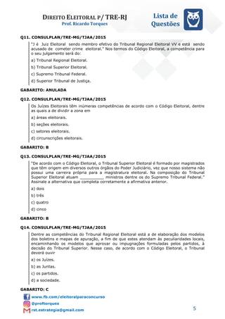 DIREITO ELEITORAL P/ TRE-RJ
Prof. Ricardo Torques
Lista de
Questões
5
Q11. CONSULPLAN/TRE-MG/TJAA/2015
“J é Juiz Eleitoral sendo membro efetivo do Tribunal Regional Eleitoral VV e está sendo
acusado de cometer crime eleitoral." Nos termos do Código Eleitoral, a competência para
o seu julgamento será do:
a) Tribunal Regional Eleitoral.
b) Tribunal Superior Eleitoral.
c) Supremo Tribunal Federal.
d) Superior Tribunal de Justiça.
GABARITO: ANULADA
Q12. CONSULPLAN/TRE-MG/TJAA/2015
Os Juízes Eleitorais têm inúmeras competências de acordo com o Código Eleitoral, dentre
as quais a de dividir a zona em
a) áreas eleitorais.
b) seções eleitorais.
c) setores eleitorais.
d) circunscrições eleitorais.
GABARITO: B
Q13. CONSULPLAN/TRE-MG/TJAA/2015
“De acordo com o Código Eleitoral, o Tribunal Superior Eleitoral é formado por magistrados
que têm origem em diversos outros órgãos do Poder Judiciário, vez que nosso sistema não
possui uma carreira própria para a magistratura eleitoral. Na composição do Tribunal
Superior Eleitoral atuam __________ ministros dentre os do Supremo Tribunal Federal.”
Assinale a alternativa que completa corretamente a afirmativa anterior.
a) dois
b) três
c) quatro
d) cinco
GABARITO: B
Q14. CONSULPLAN/TRE-MG/TJAA/2015
Dentre as competências do Tribunal Regional Eleitoral está a de elaboração dos modelos
dos boletins e mapas de apuração, a fim de que estes atendam às peculiaridades locais,
encaminhando os modelos que aprovar ou impugnações formuladas pelos partidos, à
decisão do Tribunal Superior. Nesse caso, de acordo com o Código Eleitoral, o Tribunal
deverá ouvir
a) os Juízes.
b) as Juntas.
c) os partidos.
d) a sociedade.
GABARITO: C
 