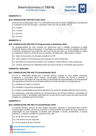 DIREITO ELEITORAL P/ TRE-RJ
Prof. Ricardo Torques
Lista de
Questões
7
GABARITO: D
Q19. CONSULPLAN/TRE-MG/TJAA/2015
Nos termos da Resolução TSE nº 21.538/2003 incorrerá em multa imposta pelo Juiz Eleitoral
e cobrada no ato da inscrição, o brasileiro nato que não se alistar até os
a) 16 anos.
b) 17 anos.
c) 18 anos.
d) 19 anos.
GABARITO: D
Q20. CONSULPLAN/TRE-MG/TJ-Programação de Sistemas/2015
A obrigatoriedade do voto consiste em determinar que o cidadão compareça à seção
eleitoral, assine a folha de presença e manifeste sua vontade na urna de votação, havendo,
inclusive, sanção para sua ausência; sem a prova de que votou na última eleição ou pagou
a respectiva multa ou ainda de que se justificou devidamente, NÃO poderá o eleitor
a) obter comprovante de situação cadastral no CPF.
b) obter registro de empresa da qual participe na Junta Comercial.
c) participar de concorrência pública com relação à União Federal e suas autarquias.
d) renovar matrícula em estabelecimento de ensino oficial ou fiscalizado pelo governo.
GABARITO: ANULADA
Q21. CONSULPLAN/TRE-MG/TJ-Contabilidade/2015
A Lei nº 9096/1995 dispõe que o partido político, através de seus órgãos nacionais,
regionais e municipais deve manter escrituração contábil, de forma a permitir o
conhecimento da origem de suas receitas e a destinação de suas despesas. O Fundo Especial
de Assistência Financeira aos Partidos Políticos (Fundo Partidário) é constituído por
a) entidade de classe ou sindical.
b) entidade ou governos estrangeiros.
c) multas e penalidades pecuniárias aplicadas nos termos do Código Eleitoral e leis conexas.
d) autarquias, empresas públicas ou concessionárias de serviços públicos, sociedades de
economia mista e fundações instituídas em virtude de lei e para cujos recursos concorram
órgãos ou entidades governamentais.
GABARITO: C
Q22. CONSULPLAN/TRE-MG/TJ-Contabilidade/2015
O partido político, através de seus órgãos nacionais, regionais e municipais deve manter
escrituração contábil, de forma a permitir o conhecimento da origem de suas receitas e a
destinação de suas despesas. O partido está obrigado a enviar, anualmente, à Justiça
Eleitoral, o balanço contábil do exercício findo, até
a) 30 de abril do ano seguinte.
b) 2 de janeiro do ano seguinte.
c) 31 de outubro do ano corrente.
 