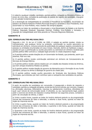 DIREITO ELEITORAL P/ TRE-RJ
Prof. Ricardo Torques
Lista de
Questões
9
c) caberá a qualquer cidadão, candidato, partido político, coligação ou Ministério Público, no
prazo de cinco dias, contados da publicação do pedido de registro do candidato, impugná-
lo em petição fundamentada.
d) a declaração de inelegibilidade do candidato à Presidência da República, Governador de
Estado e do Distrito Federal e Prefeito Municipal atingirá o candidato a Vice-Presidente, Vice-
Governador ou Vice-Prefeito, mas a destes não atingirá aqueles.
e) quando se tratar de candidato a Governador e Vice-Governador de Estado e do Distrito
Federal, Deputado Estadual, Deputado Distrital, Prefeito, Vice-Prefeito e Vereador, a
arguição de inelegibilidade será feita perante os Tribunais Regionais Eleitorais.
GABARITO: B
Q26. CONSULPLAN/TRE-MG/AJAA/2013
Segundo o Art. 31 da Lei nº 9.096, de 1995, é vedado ao partido receber, direta ou
indiretamente, sob qualquer forma ou pretexto, contribuição ou auxílio pecuniário ou
estimável em dinheiro, inclusive através de publicidade de qualquer espécie, procedente de
pessoas ou entidades enumeradas em seus incisos. Assinale, dentre as hipóteses a seguir,
aquela em que a contribuição ou auxílio pecuniário ou estimável em dinheiro recebido pelo
partido político NÃO contraria a vedação legal prevista no citado dispositivo legal.
a) O partido político recebe doações de um Governador de Estado, que pretende, assim que
possível, filiar-se a ele.
b) O partido político recebe contribuição estimável em dinheiro de Concessionária de
Serviços de Energia Elétrica.
c) O partido político recebe valores doados por um cidadão dos Estados Unidos da América,
que tem amigos brasileiros filiados ao partido.
d) O partido político recebe doação do governo da Alemanha para a formação do seu fundo
partidário, porque se alinha à ideologia do governo do citado país.
e) O partido político recebe auxílio pecuniário do Sindicato dos Servidores Públicos
Municipais, que entendeu por bem contribuir para a campanha dos candidatos do partido.
GABARITO: C
Q27. CONSULPLAN/TRE-MG/AJAA/2013
A partir da escolha de candidatos em convenção, é assegurado o direito de resposta a
candidato, partido ou coligação atingidos, ainda que de forma indireta, por conceito, imagem
ou afirmação caluniosa, difamatória, injuriosa ou sabidamente inverídica, difundidos por
qual- quer veículo de comunicação social. O ofendido, ou seu representante legal, poderá
pedir o exercício do direito de resposta à Justiça Eleitoral nos seguintes prazos, contados a
partir da veiculação da ofensa, a saber:
a) Vinte e quatro horas, quando se tratar do horário eleitoral gratuito ou da programação
normal das emissoras de rádio e televisão, e setenta e duas horas, quando se tratar de
órgão da imprensa escrita.
b) Vinte e quatro horas, quando se tratar do horário eleitoral gratuito e da programação
normal das emissoras de rádio e televisão, e quarenta e oito horas, quando se tratar de
órgão da imprensa escrita.
c) Quarenta e oito horas, quando se tratar do horário eleitoral gratuito e da programação
normal das emissoras de rádio e televisão, e setenta e duas horas, quando se tratar de
órgão da imprensa escrita.
 