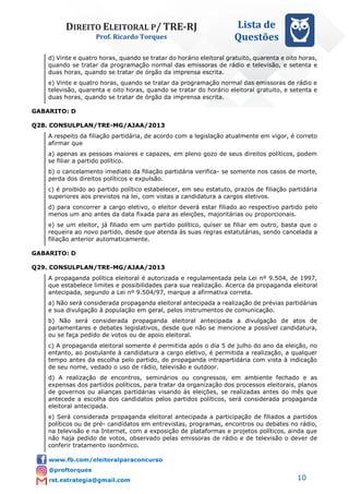 DIREITO ELEITORAL P/ TRE-RJ
Prof. Ricardo Torques
Lista de
Questões
10
d) Vinte e quatro horas, quando se tratar do horário eleitoral gratuito, quarenta e oito horas,
quando se tratar da programação normal das emissoras de rádio e televisão, e setenta e
duas horas, quando se tratar de órgão da imprensa escrita.
e) Vinte e quatro horas, quando se tratar da programação normal das emissoras de rádio e
televisão, quarenta e oito horas, quando se tratar do horário eleitoral gratuito, e setenta e
duas horas, quando se tratar de órgão da imprensa escrita.
GABARITO: D
Q28. CONSULPLAN/TRE-MG/AJAA/2013
A respeito da filiação partidária, de acordo com a legislação atualmente em vigor, é correto
afirmar que
a) apenas as pessoas maiores e capazes, em pleno gozo de seus direitos políticos, podem
se filiar a partido político.
b) o cancelamento imediato da filiação partidária verifica- se somente nos casos de morte,
perda dos direitos políticos e expulsão.
c) é proibido ao partido político estabelecer, em seu estatuto, prazos de filiação partidária
superiores aos previstos na lei, com vistas a candidatura a cargos eletivos.
d) para concorrer a cargo eletivo, o eleitor deverá estar filiado ao respectivo partido pelo
menos um ano antes da data fixada para as eleições, majoritárias ou proporcionais.
e) se um eleitor, já filiado em um partido político, quiser se filiar em outro, basta que o
requeira ao novo partido, desde que atenda às suas regras estatutárias, sendo cancelada a
filiação anterior automaticamente.
GABARITO: D
Q29. CONSULPLAN/TRE-MG/AJAA/2013
A propaganda política eleitoral é autorizada e regulamentada pela Lei nº 9.504, de 1997,
que estabelece limites e possibilidades para sua realização. Acerca da propaganda eleitoral
antecipada, segundo a Lei nº 9.504/97, marque a afirmativa correta.
a) Não será considerada propaganda eleitoral antecipada a realização de prévias partidárias
e sua divulgação à população em geral, pelos instrumentos de comunicação.
b) Não será considerada propaganda eleitoral antecipada a divulgação de atos de
parlamentares e debates legislativos, desde que não se mencione a possível candidatura,
ou se faça pedido de votos ou de apoio eleitoral.
c) A propaganda eleitoral somente é permitida após o dia 5 de julho do ano da eleição, no
entanto, ao postulante à candidatura a cargo eletivo, é permitida a realização, a qualquer
tempo antes da escolha pelo partido, de propaganda intrapartidária com vista à indicação
de seu nome, vedado o uso de rádio, televisão e outdoor.
d) A realização de encontros, seminários ou congressos, em ambiente fechado e as
expensas dos partidos políticos, para tratar da organização dos processos eleitorais, planos
de governos ou alianças partidárias visando às eleições, se realizadas antes do mês que
antecede a escolha dos candidatos pelos partidos políticos, será considerada propaganda
eleitoral antecipada.
e) Será considerada propaganda eleitoral antecipada a participação de filiados a partidos
políticos ou de pré- candidatos em entrevistas, programas, encontros ou debates no rádio,
na televisão e na Internet, com a exposição de plataformas e projetos políticos, ainda que
não haja pedido de votos, observado pelas emissoras de rádio e de televisão o dever de
conferir tratamento isonômico.
 