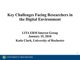 Key Challenges Facing Researchers in the Digital Environment LITA ERM Interest Group January 15, 2010 Katie Clark, University of Rochester 