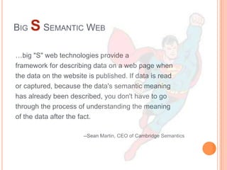 BIG S SEMANTIC WEB

…big "S" web technologies provide a
framework for describing data on a web page when
the data on the website is published. If data is read
or captured, because the data's semantic meaning
has already been described, you don't have to go
through the process of understanding the meaning
of the data after the fact.

                      --Sean Martin, CEO of Cambridge Semantics
 