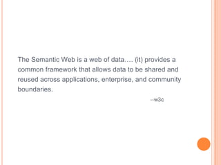 The Semantic Web is a web of data…. (it) provides a
common framework that allows data to be shared and
reused across applications, enterprise, and community
boundaries.
                                           --w3c
 