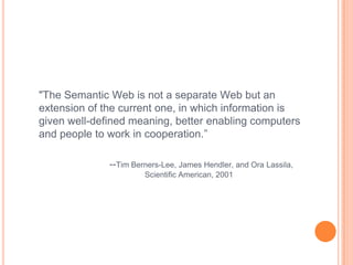 "The Semantic Web is not a separate Web but an
extension of the current one, in which information is
given well-defined meaning, better enabling computers
and people to work in cooperation.”

              --Tim Berners-Lee, James Hendler, and Ora Lassila,
                       Scientific American, 2001
 