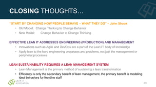 CLOSING THOUGHTS…
“START BY CHANGING HOW PEOPLE BEHAVE – WHAT THEY DO” – John Shook
• Old Model: Change Thinking to Change Behavior
• New Model: Change Behavior to Change Thinking
EFFECTIVE LEAN IT ADDRESSES ENGINEERING (PRODUCTION) AND MANAGEMENT
• Innovations such as Agile and DevOps are a part of the Lean IT body of knowledge
• Apply lean to the hard engineering processes and problems, not just the management or
peripheral processes
LEAN SUSTAINABILITY REQUIRES A LEAN MANAGEMENT SYSTEM
• Lean Management is the primary method of sustaining a lean transformation
• Efficiency is only the secondary benefit of lean management, the primary benefit is modeling
ideal behaviors for frontline staff
29
 