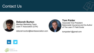 Contact Us
Tom Paider
Associate Vice President
Nationwide Insurance and Co-Author
of The Lean IT Field Guide
tompaider1@gmail.com
Deborah Burton
Member Marketing Team
Lean IT Association (LITA)
deborah.burton@leanitassociation.com
 