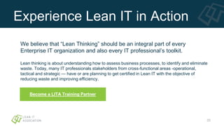 Experience Lean IT in Action
We believe that “Lean Thinking” should be an integral part of every
Enterprise IT organization and also every IT professional’s toolkit.
Lean thinking is about understanding how to assess business processes, to identify and eliminate
waste. Today, many IT professionals stakeholders from cross-functional areas -operational,
tactical and strategic — have or are planning to get certified in Lean IT with the objective of
reducing waste and improving efficiency.
35
Become a LITA Training Partner
 