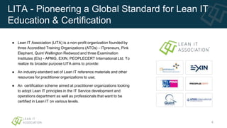 LITA - Pioneering a Global Standard for Lean IT
Education & Certification
● Lean IT Association (LITA) is a non-profit organization founded by
three Accredited Training Organizations (ATOs) - ITpreneurs, Pink
Elephant, Quint Wellington Redwood and three Examination
Institutes (EIs) - APMG, EXIN, PEOPLECERT International Ltd. To
realize its broader purpose LITA aims to provide:
● An industry-standard set of Lean IT reference materials and other
resources for practitioner organizations to use;
● An certification scheme aimed at practitioner organizations looking
to adopt Lean IT principles in the IT Service development and
operations department as well as professionals that want to be
certified in Lean IT on various levels.
4
 
