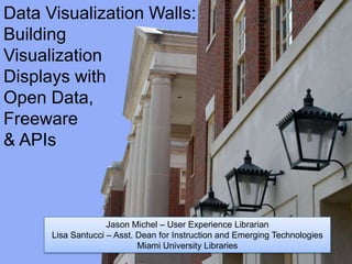 Data Visualization Walls:
Building
Visualization
Displays with
Open Data,
Freeware
& APIs



                    Jason Michel – User Experience Librarian
      Lisa Santucci – Asst. Dean for Instruction and Emerging Technologies
                            Miami University Libraries
 