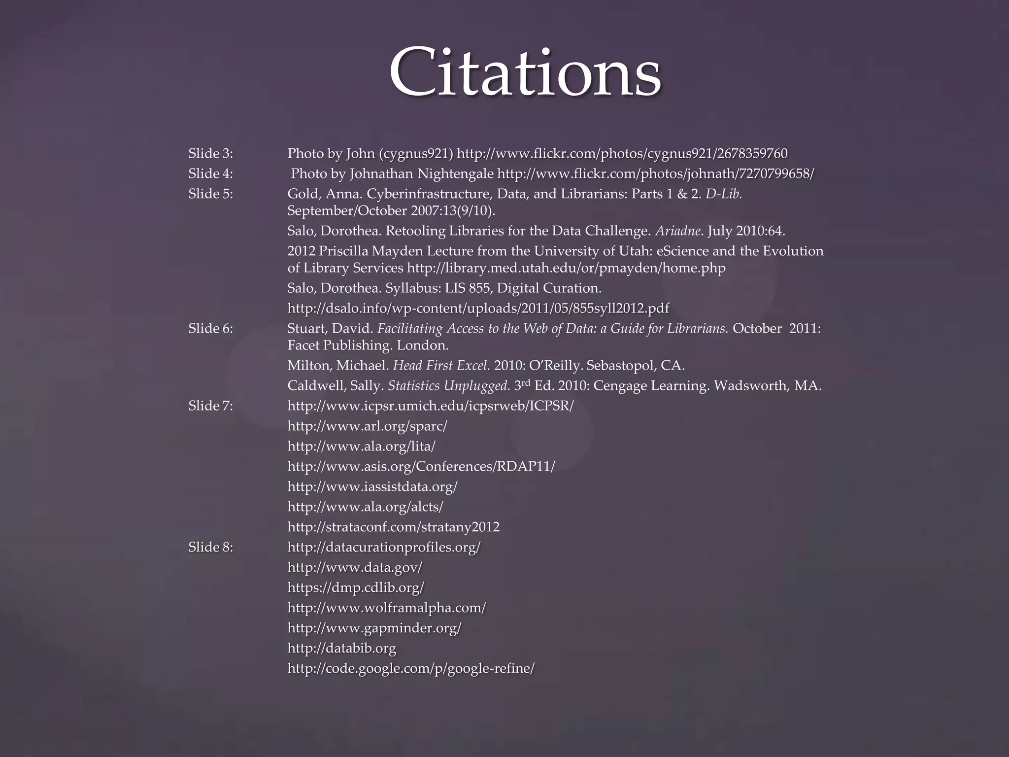 Citations
Slide 3:   Photo by John (cygnus921) http://www.flickr.com/photos/cygnus921/2678359760
Slide 4:   Photo by Johnathan Nightengale http://www.flickr.com/photos/johnath/7270799658/
Slide 5:   Gold, Anna. Cyberinfrastructure, Data, and Librarians: Parts 1 & 2. D-Lib.
           September/October 2007:13(9/10).
           Salo, Dorothea. Retooling Libraries for the Data Challenge. Ariadne. July 2010:64.
           2012 Priscilla Mayden Lecture from the University of Utah: eScience and the Evolution
           of Library Services http://library.med.utah.edu/or/pmayden/home.php
           Salo, Dorothea. Syllabus: LIS 855, Digital Curation.
           http://dsalo.info/wp-content/uploads/2011/05/855syll2012.pdf
Slide 6:   Stuart, David. Facilitating Access to the Web of Data: a Guide for Librarians. October 2011:
           Facet Publishing. London.
           Milton, Michael. Head First Excel. 2010: O’Reilly. Sebastopol, CA.
           Caldwell, Sally. Statistics Unplugged. 3rd Ed. 2010: Cengage Learning. Wadsworth, MA.
Slide 7:   http://www.icpsr.umich.edu/icpsrweb/ICPSR/
           http://www.arl.org/sparc/
           http://www.ala.org/lita/
           http://www.asis.org/Conferences/RDAP11/
           http://www.iassistdata.org/
           http://www.ala.org/alcts/
           http://strataconf.com/stratany2012
Slide 8:   http://datacurationprofiles.org/
           http://www.data.gov/
           https://dmp.cdlib.org/
           http://www.wolframalpha.com/
           http://www.gapminder.org/
           http://databib.org
           http://code.google.com/p/google-refine/
 