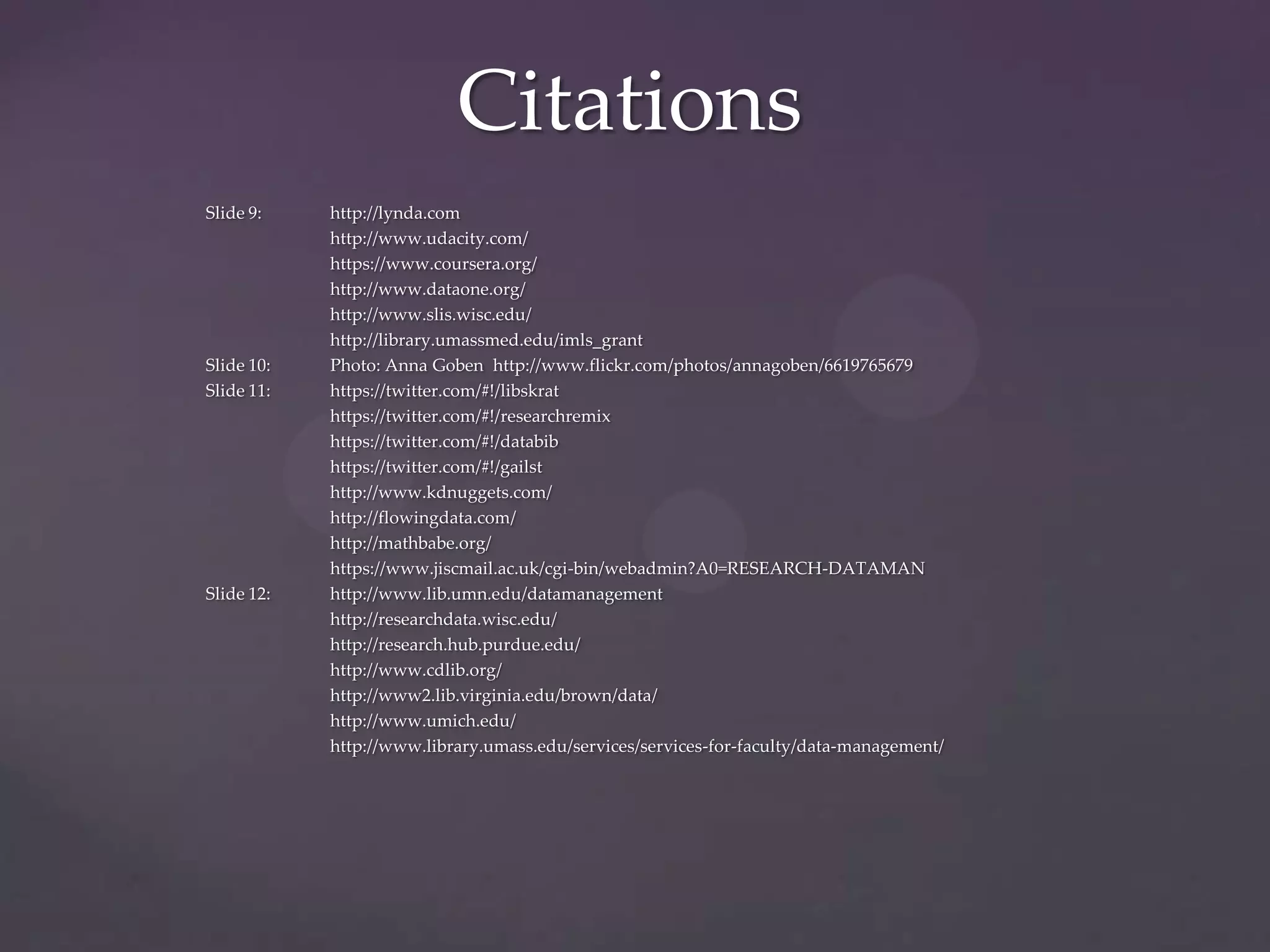Citations
Slide 9:    http://lynda.com
            http://www.udacity.com/
            https://www.coursera.org/
            http://www.dataone.org/
            http://www.slis.wisc.edu/
            http://library.umassmed.edu/imls_grant
Slide 10:   Photo: Anna Goben http://www.flickr.com/photos/annagoben/6619765679
Slide 11:   https://twitter.com/#!/libskrat
            https://twitter.com/#!/researchremix
            https://twitter.com/#!/databib
            https://twitter.com/#!/gailst
            http://www.kdnuggets.com/
            http://flowingdata.com/
            http://mathbabe.org/
            https://www.jiscmail.ac.uk/cgi-bin/webadmin?A0=RESEARCH-DATAMAN
Slide 12:   http://www.lib.umn.edu/datamanagement
            http://researchdata.wisc.edu/
            http://research.hub.purdue.edu/
            http://www.cdlib.org/
            http://www2.lib.virginia.edu/brown/data/
            http://www.umich.edu/
            http://www.library.umass.edu/services/services-for-faculty/data-management/
 