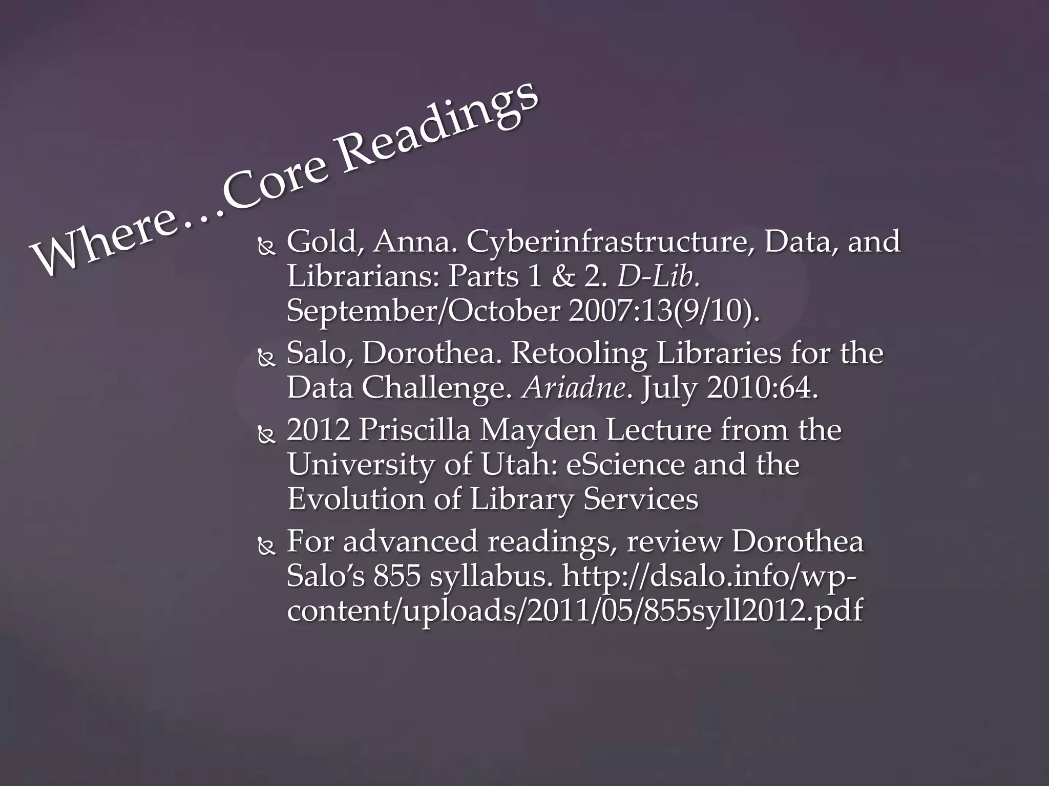    Gold, Anna. Cyberinfrastructure, Data, and
    Librarians: Parts 1 & 2. D-Lib.
    September/October 2007:13(9/10).
   Salo, Dorothea. Retooling Libraries for the
    Data Challenge. Ariadne. July 2010:64.
   2012 Priscilla Mayden Lecture from the
    University of Utah: eScience and the
    Evolution of Library Services
   For advanced readings, review Dorothea
    Salo’s 855 syllabus. http://dsalo.info/wp-
    content/uploads/2011/05/855syll2012.pdf
 