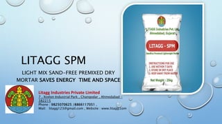 LITAGG SPM
LIGHT MIX SAND-FREE PREMIXED DRY
MORTAR SAVES ENERGY TIME AND SPACE
Litagg Industries Private Limited
7 , Xcelon Industrial Park , Changodar , Ahmedabad -
382215
Phone : 9825070625 /8866117051 ,
Mail: litagg123@gmail.com , Website : www.litagg.com
 