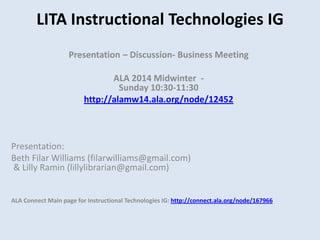 LITA Instructional Technologies IG
Presentation – Discussion- Business Meeting
ALA 2014 Midwinter Sunday 10:30-11:30
http://alamw14.ala.org/node/12452

Presentation:
Beth Filar Williams (filarwilliams@gmail.com)
& Lilly Ramin (lillylibrarian@gmail.com)

ALA Connect Main page for Instructional Technologies IG: http://connect.ala.org/node/167966

 