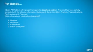 Por ejemplo…
A basic A3 Problem-solving report is required to describe a problem. The report has been partially
completed with the following information: Background, Current condition, Analysis, Proposed options,
Plan/improvement, Follow up.
Which information is missing from this report?
A. Measure
B. Incident(s)
C. Known error
D. Future State goals
 
