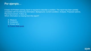 Por ejemplo…
A basic A3 Problem-solving report is required to describe a problem. The report has been partially
completed with the following information: Background, Current condition, Analysis, Proposed options,
Plan/improvement, Follow up.
Which information is missing from this report?
A. Measure
B. Incident(s)
C. Known error
D. Future State goals
 