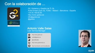 Con la colaboración de ...
G2, Gobierno y Gestión de TI, SL
Avda Ernest Lluch 32, TCM2 – Mataró – Barcelona - España
+34.93.169.65.90
http://www.gedos.es
info@gedos.es
@gedos
Antonio Valle Salas
Lean Service Manager
http://www.gobiernotic.es
avalle@gedos.es
http://www.gedos.es
@avallesalas
http://es.linkedin.com/in/avallesalas
 