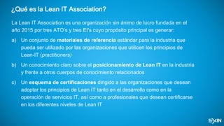 ¿Qué es la Lean IT Association?
La Lean IT Association es una organización sin ánimo de lucro fundada en el
año 2015 por tres ATO’s y tres EI’s cuyo propósito principal es generar:
a) Un conjunto de materiales de referencia estándar para la industria que
pueda ser utilizado por las organizaciones que utilicen los principios de
Lean-IT (practitioners)
b) Un conocimiento claro sobre el posicionamiento de Lean IT en la industria
y frente a otros cuerpos de conocimiento relacionados
c) Un esquema de certificaciones dirigido a las organizaciones que desean
adoptar los principios de Lean IT tanto en el desarrollo como en la
operación de servicios IT, así como a profesionales que desean certificarse
en los diferentes niveles de Lean IT
 