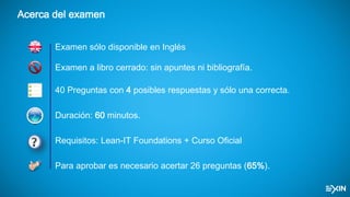 Acerca del examen
40 Preguntas con 4 posibles respuestas y sólo una correcta.
Duración: 60 minutos.
Requisitos: Lean-IT Foundations + Curso Oficial
Para aprobar es necesario acertar 26 preguntas (65%).
Examen a libro cerrado: sin apuntes ni bibliografía.
Examen sólo disponible en Inglés
 
