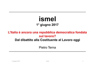 ____________________________________________________________________
ismel
1° giugno 2017
L’Italia è ancora una repubblica democratica fondata
1° giugno 2017 1
L’Italia è ancora una repubblica democratica fondata
sul lavoro?
Dal dibattito alla Costituente al Lavoro oggi
Pietro Terna
____________________________________________________________________
ismel
 