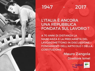 L'ITALIA È ANCORA
UNA REPUBBLICA
FONDATA SUL LAVORO ?
A 70 ANNI DI DISTANZA LA
MANCANZA E LA PRECARIETÀ DEL
LAVORO METTONO IN DISCUSSIONE I
FONDAMENTI DELL'ARTICOLO 1 DELLA
COSTITUZIONE
1947        -        2017
Mauro Zangola
Direttore Ismel
 