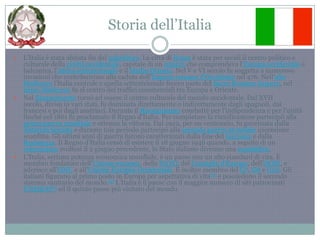 Storia dell’ItaliaL'Italia è stata abitata fin dal paleolitico. La città di Roma è stata per secoli il centro politico e culturale della civiltà occidentale, capitale di un impero che comprendeva l'Europa occidentale e balcanica, l'Africa settentrionale e il Medio Oriente. Nel V e VI secolo fu soggetta a numerose invasioni che contribuirono alla caduta dell'Impero romano d'Occidente nel 476. Nell'alto Medioevo l'Italia centrale e quella settentrionale fecero parte del Sacro Romano Impero, nel basso Medioevo fu al centro dei traffici commerciali tra Europa e Oriente.Nel Rinascimento tornò ad essere il centro culturale del mondo occidentale. Dal XVII secolo, divisa in vari stati, fu dominata direttamente o indirettamente dagli spagnoli, dai francesi e poi dagli austriaci. Durante il Risorgimento combatté per l'indipendenza e per l'unità finché nel 1861 fu proclamato il Regno d'Italia. Per completare la riunificazione partecipò alla prima guerra mondiale e ottenne la vittoria. Dal 1922, per un ventennio, fu governata dalla dittatura fascista e durante tale periodo partecipò alla seconda guerra mondiale uscendone sconfitta. Gli ultimi anni di guerra furono caratterizzati dalla fine del fascismo e dalla Resistenza. Il Regno d'Italia cessò di esistere il 18 giugno 1946 quando, a seguito di un referendum svoltosi il 2 giugno precedente, lo Stato italiano divenne una repubblica.L'Italia, settima potenza economica mondiale, è un paese con un alto standard di vita. È membro fondatore dell'Unione europea, della NATO, del Consiglio d'Europa, dell'OCSE, e aderisce all'ONU e all'Unione Europea Occidentale. È inoltre membro del G7, G8 e G20. Gli italiani figurano al primo posto in Europa per aspettativa di vita[4] e possiedono il secondo sistema sanitario del mondo.[5] L'Italia è il paese con il maggior numero di siti patrocinati UNESCO[6] ed il quinto paese più visitato del mondo.