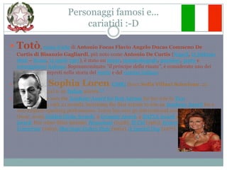 Personaggi famosi e…cariatidi :-DTotò, nome d'arte di Antonio Focas Flavio Angelo DucasComneno De Curtis di Bisanzio Gagliardi, più noto come Antonio De Curtis (Napoli, 15 febbraio1898 – Roma, 15 aprile1967), è stato un attore, commediografo, paroliere, poeta e sceneggiatoreitaliano. Soprannominato "il principe della risata", è considerato uno dei più grandi interpreti nella storia del teatro e del cinema italianoSophia Loren, OMRI (born Sofia VillaniScicolone; 20 September 1934) is an Italian actress.[1]In 1962, Loren won the Academy Award for Best Actressfor her role in Two Women, along with 21 awards, becoming the first actress to win an Academy Award for a non-English-speaking performance. Loren has won 50 international awards, including an Oscar, seven Golden Globe Awards, a Grammy Award, a BAFTA Award and a Laurel Award. Her other films include: Houseboat (1958), El Cid (1961), Yesterday, Today and Tomorrow (1963), Marriage Italian Style (1964), A Special Day (1977). 