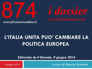 9 giugno 2014 a cura di Renato Brunetta
i dossier
www.freefoundation.com
www.freenewsonline.it
874
L’ITALIA UNITA PUO’ CAMBIARE LA
POLITICA EUROPEA
Editoriale de Il Giornale, 9 giugno 2014
 