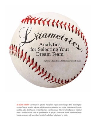 Analytics
                          for Selecting Your
                             Dream Team
                                                      By Thomas L. Sager, James L. Michalowicz and Gardner G. Courson




30-Second Summary Litametrics is the application of analytics to improve decision-making to deliver desired litigation
outcomes. They can be used to rank cases and calculate success probabilities using formulas that include such factors as
jurisdiction, judge, plaintiff counsel and claim type. Using Litametrics ensures that all of that intelligence and intellectual
capital is focused on the right cases, the right evidence and the right jury. Litametrics can also help counsel move towards
financial management goals by providing a foundation for value-based budgeting and fee models.
 