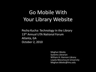 Go Mobile With Your Library Website PechaKucha: Technology In the Library 13th Annual LITA National Forum Atlanta, GA October 2, 2010 Meghan Weeks Systems Librarian William H. Hannon Library Loyola Marymount University Meghan.Weeks@lmu.edu 