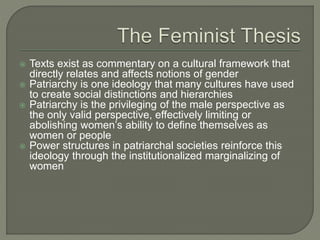  Texts exist as commentary on a cultural framework that
directly relates and affects notions of gender
 Patriarchy is one ideology that many cultures have used
to create social distinctions and hierarchies
 Patriarchy is the privileging of the male perspective as
the only valid perspective, effectively limiting or
abolishing women’s ability to define themselves as
women or people
 Power structures in patriarchal societies reinforce this
ideology through the institutionalized marginalizing of
women
 