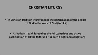 CHRISTIAN LITURGY
• In Christian tradition liturgy means the participation of the people
of God in the work of God (Jn 17:4).
• As Vatican II said, it requires the full ,conscious and active
participation of all the faithful. ( It is both a right and obligation)
 