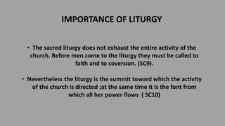 IMPORTANCE OF LITURGY
• The sacred liturgy does not exhaust the entire activity of the
church. Before men come to the liturgy they must be called to
faith and to coversion. (SC9).
• Nevertheless the liturgy is the summit toward which the activity
of the church is directed ;at the same time it is the font from
which all her power flows ( SC10)
 