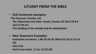 LITURGY FROM THE BIBLE
• OLD testament examples:
- The Passover ( Exodus 12)
- The Tabernacle and other rituals ( Exodus 25-30;cf 25:8-9
and 27:20-21)
- The building of the temple and its rededication
• New Testament Examples:
- Institution narratives ( Mt 26:26-30; Mk14:22-26,Lk 22:14-
23)
- Acts 2:42
- Paul’s instruction (1 Cor 11:23-26)
 