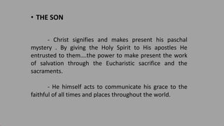 • THE SON
- Christ signifies and makes present his paschal
mystery . By giving the Holy Spirit to His apostles He
entrusted to them….the power to make present the work
of salvation through the Eucharistic sacrifice and the
sacraments.
- He himself acts to communicate his grace to the
faithful of all times and places throughout the world.
 
