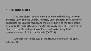 • THE HOLY SPIRIT
- The very closest cooperation is at work in the liturgy between
the Holy Spirit and the Church. The Holy Spirit prepares the Church to
encounter her Lord.He recalls and manifests Christ to the faith of the
assembly He makes the mystery of Christ really present. He unites the
church to the life and mission of Christ and makes the gift of
communion bear fruit in the Church. (CCC223)
- Another fruit in the lives of the faithful: new life in the spirit.
(CCC 1072)
 