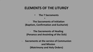 ELEMENTS OF THE LITURGY
• The 7 Sacraments
•
- The Sacraments of Initiation
(Baptism, Confirmation and Eucharist)
- The Sacraments of Healing
(Penance and Anointing of the Sick)
- Sacraments at the service of Communion
and Mission
(Matrimony and Holy Orders)
 