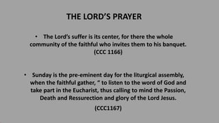 THE LORD’S PRAYER
• The Lord’s suffer is its center, for there the whole
community of the faithful who invites them to his banquet.
(CCC 1166)
• Sunday is the pre-eminent day for the liturgical assembly,
when the faithful gather, “ to listen to the word of God and
take part in the Eucharist, thus calling to mind the Passion,
Death and Ressurection and glory of the Lord Jesus.
(CCC1167)
 